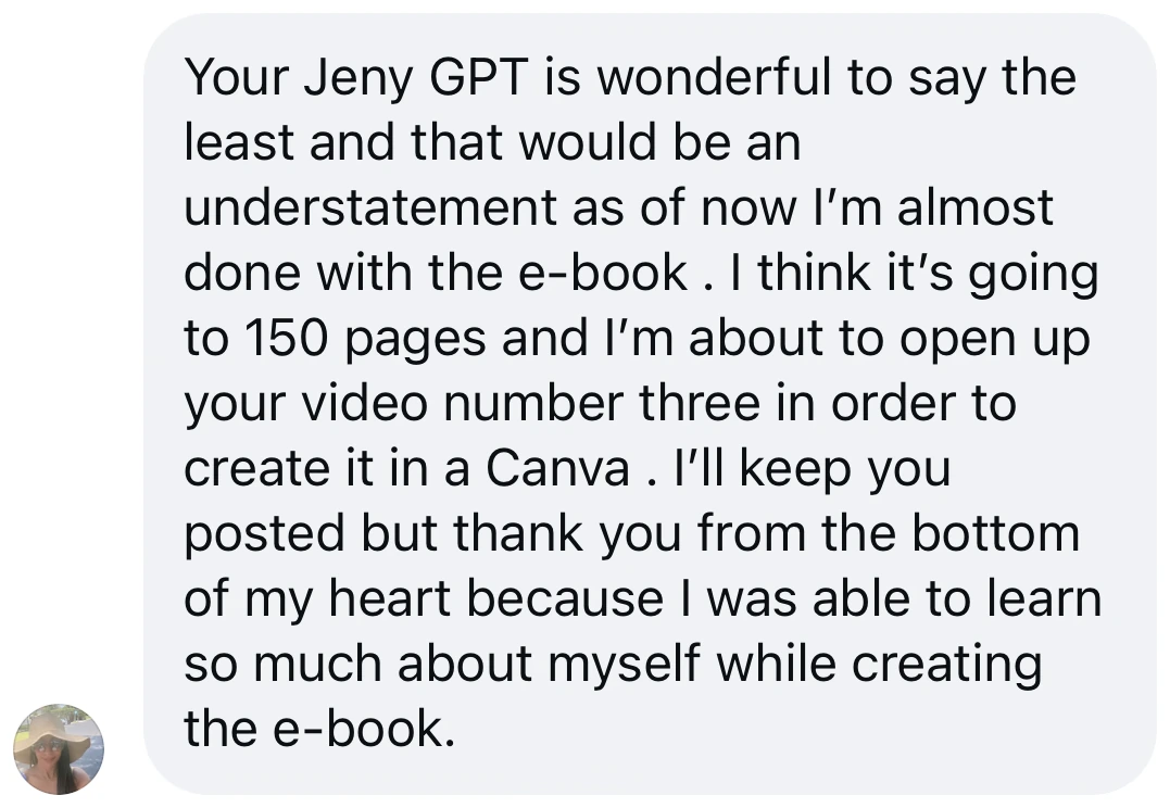 Screenshot of a message from a student: “Your Jeny GPT is wonderful to say the least and that would be an understatement. As of now I’m almost done with the e-book. I think it’s going to 150 pages and I’m about to open up your video number three in order to create it in Canva. Thank you from the bottom of my heart because I was able to learn so much about myself while creating the e-book.”