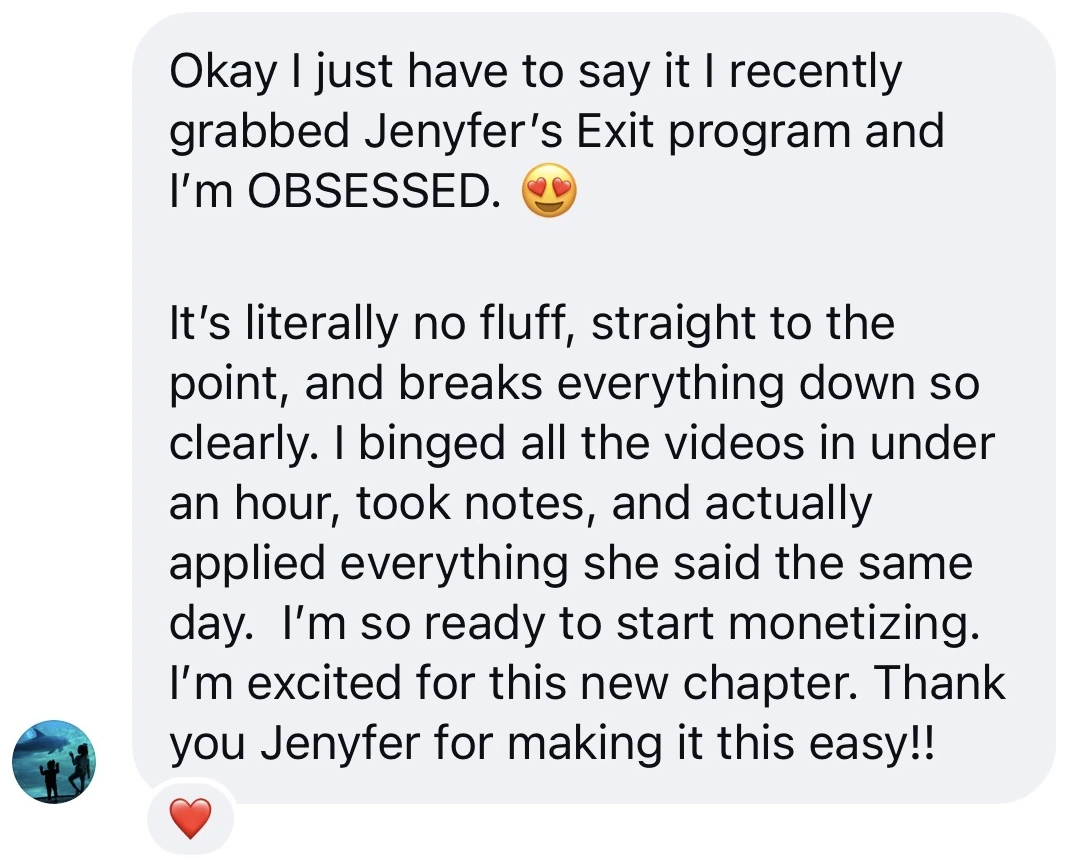Screenshot of a message from a student: “Okay I just have to say it, I recently grabbed Jenyfer’s Exit program and I’m OBSESSED. It’s literally no fluff, straight to the point, and breaks everything down so clearly. I binged all the videos in under an hour, took notes, and actually applied everything she said the same day. I’m so ready to start monetizing. I’m excited for this new chapter.”
