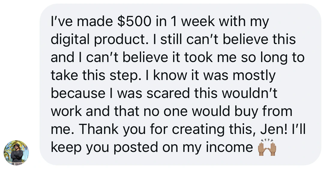 Screenshot of a message from a student: “I’ve made $500 in 1 week with my digital product. I still can’t believe this and I can’t believe it took me so long to take this step. I know it was mostly because I was scared this wouldn’t work and that no one would buy from me. Thank you for creating this, Jen!”