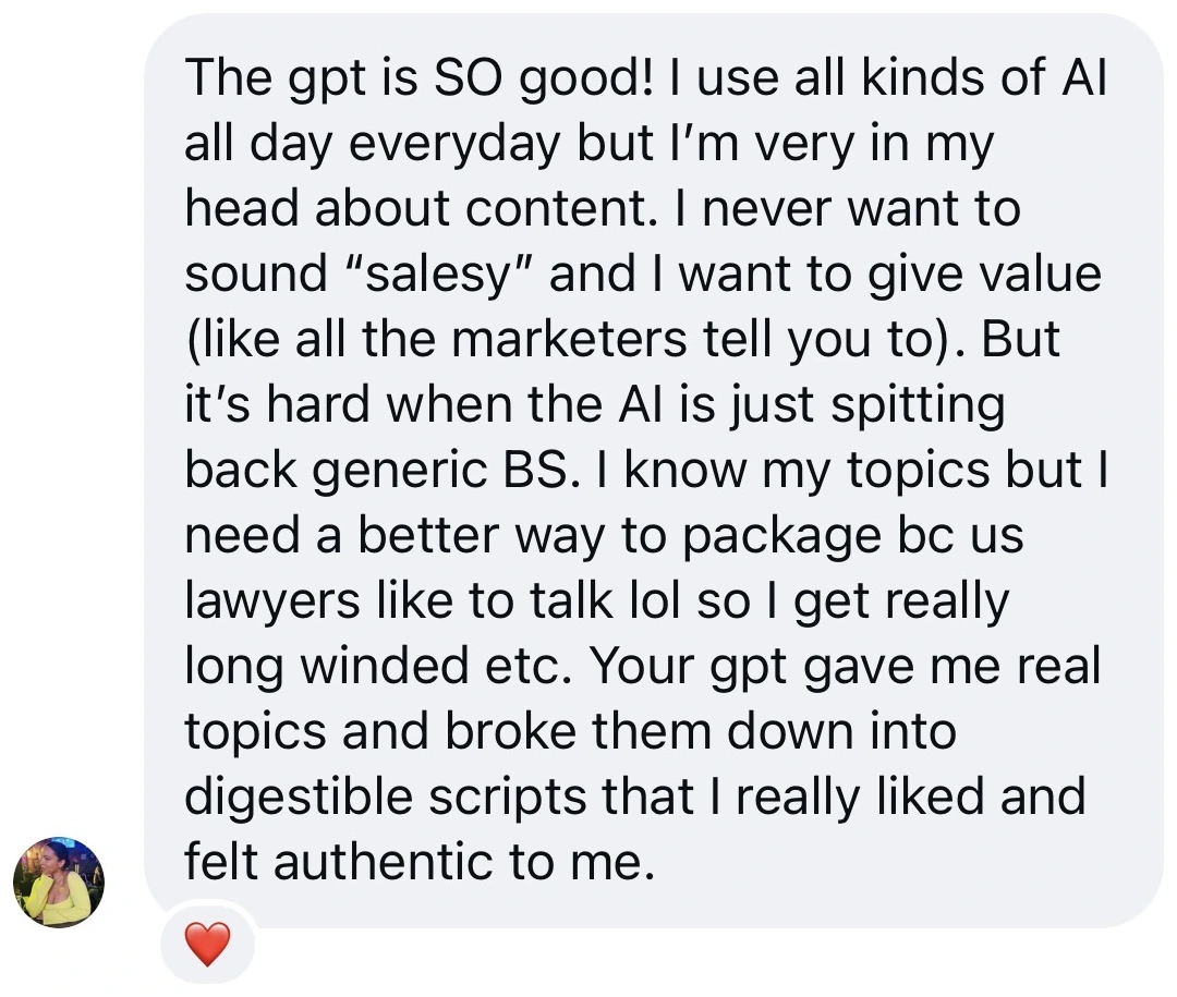Screenshot of a message from a student: “The gpt is SO good! I use all kinds of AI all day everyday but I’m very in my head about content. I never want to sound salesy and I want to give value, but it’s hard when the AI is just spitting back generic BS. Your gpt gave me real topics and broke them down into digestible scripts that I really liked and felt authentic to me.”